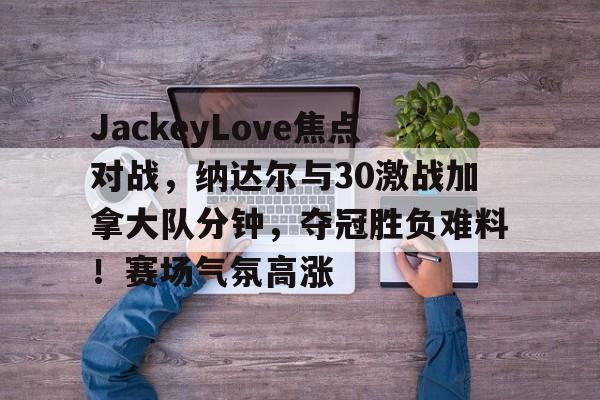 包含JackeyLove焦点对战,纳达尔与30激战加拿大队分钟,夺冠胜负难料!赛场气氛高涨的词条 包含JackeyLove焦点对战,纳达尔与30激战加拿大队分钟,夺冠胜负难料!赛场气氛高涨的词条